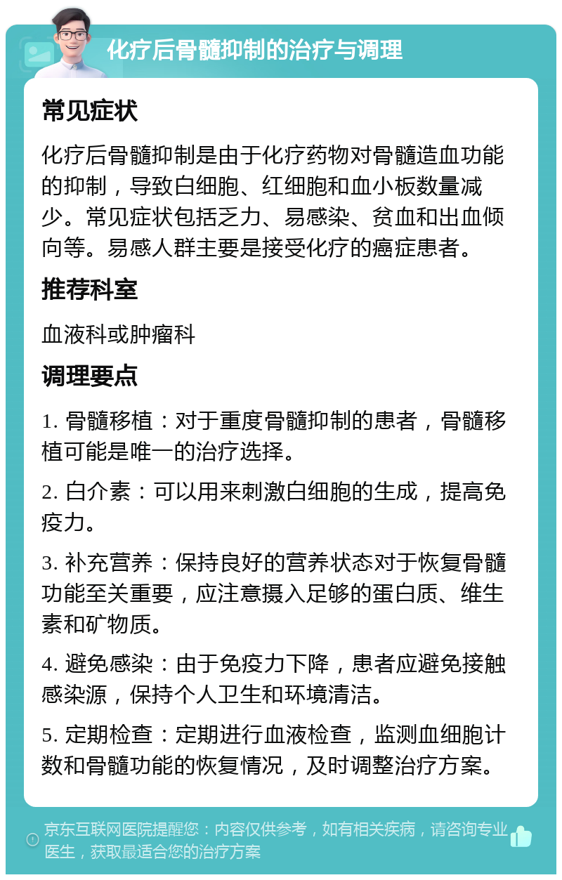 化疗后骨髓抑制的治疗与调理 常见症状 化疗后骨髓抑制是由于化疗药物对骨髓造血功能的抑制，导致白细胞、红细胞和血小板数量减少。常见症状包括乏力、易感染、贫血和出血倾向等。易感人群主要是接受化疗的癌症患者。 推荐科室 血液科或肿瘤科 调理要点 1. 骨髓移植：对于重度骨髓抑制的患者，骨髓移植可能是唯一的治疗选择。 2. 白介素：可以用来刺激白细胞的生成，提高免疫力。 3. 补充营养：保持良好的营养状态对于恢复骨髓功能至关重要，应注意摄入足够的蛋白质、维生素和矿物质。 4. 避免感染：由于免疫力下降，患者应避免接触感染源，保持个人卫生和环境清洁。 5. 定期检查：定期进行血液检查，监测血细胞计数和骨髓功能的恢复情况，及时调整治疗方案。