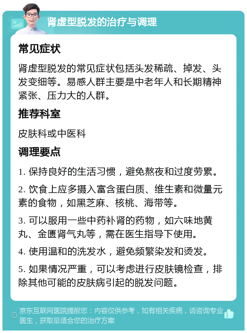 肾虚型脱发的治疗与调理 常见症状 肾虚型脱发的常见症状包括头发稀疏、掉发、头发变细等。易感人群主要是中老年人和长期精神紧张、压力大的人群。 推荐科室 皮肤科或中医科 调理要点 1. 保持良好的生活习惯，避免熬夜和过度劳累。 2. 饮食上应多摄入富含蛋白质、维生素和微量元素的食物，如黑芝麻、核桃、海带等。 3. 可以服用一些中药补肾的药物，如六味地黄丸、金匮肾气丸等，需在医生指导下使用。 4. 使用温和的洗发水，避免频繁染发和烫发。 5. 如果情况严重，可以考虑进行皮肤镜检查，排除其他可能的皮肤病引起的脱发问题。