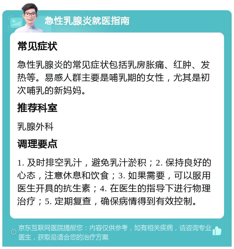 急性乳腺炎就医指南 常见症状 急性乳腺炎的常见症状包括乳房胀痛、红肿、发热等。易感人群主要是哺乳期的女性，尤其是初次哺乳的新妈妈。 推荐科室 乳腺外科 调理要点 1. 及时排空乳汁，避免乳汁淤积；2. 保持良好的心态，注意休息和饮食；3. 如果需要，可以服用医生开具的抗生素；4. 在医生的指导下进行物理治疗；5. 定期复查，确保病情得到有效控制。