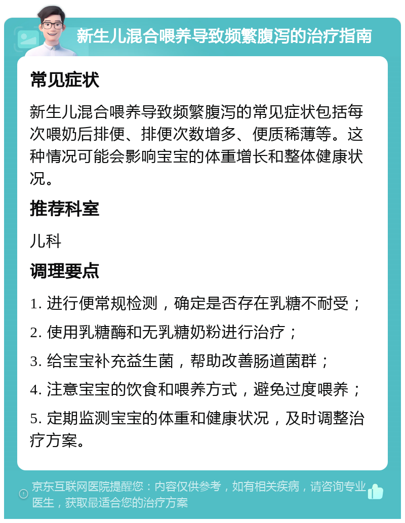 新生儿混合喂养导致频繁腹泻的治疗指南 常见症状 新生儿混合喂养导致频繁腹泻的常见症状包括每次喂奶后排便、排便次数增多、便质稀薄等。这种情况可能会影响宝宝的体重增长和整体健康状况。 推荐科室 儿科 调理要点 1. 进行便常规检测，确定是否存在乳糖不耐受； 2. 使用乳糖酶和无乳糖奶粉进行治疗； 3. 给宝宝补充益生菌，帮助改善肠道菌群； 4. 注意宝宝的饮食和喂养方式，避免过度喂养； 5. 定期监测宝宝的体重和健康状况，及时调整治疗方案。