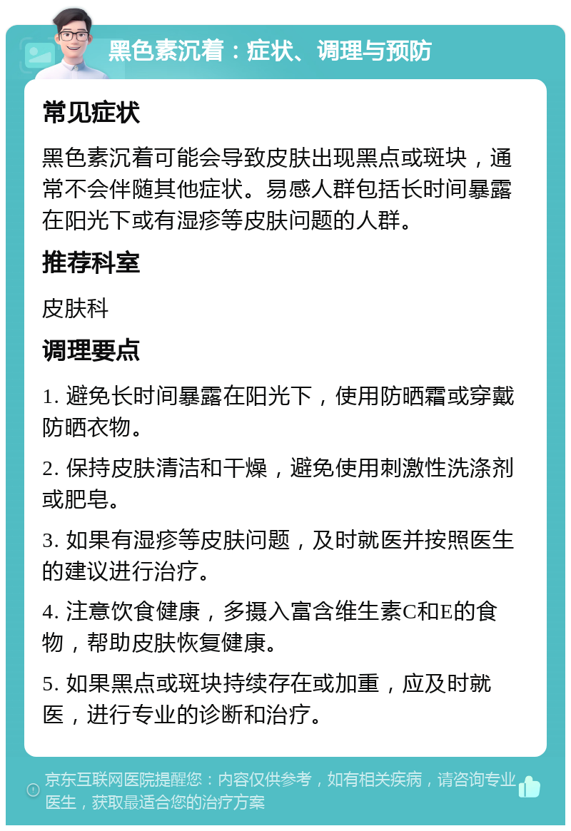 黑色素沉着：症状、调理与预防 常见症状 黑色素沉着可能会导致皮肤出现黑点或斑块，通常不会伴随其他症状。易感人群包括长时间暴露在阳光下或有湿疹等皮肤问题的人群。 推荐科室 皮肤科 调理要点 1. 避免长时间暴露在阳光下，使用防晒霜或穿戴防晒衣物。 2. 保持皮肤清洁和干燥，避免使用刺激性洗涤剂或肥皂。 3. 如果有湿疹等皮肤问题，及时就医并按照医生的建议进行治疗。 4. 注意饮食健康，多摄入富含维生素C和E的食物，帮助皮肤恢复健康。 5. 如果黑点或斑块持续存在或加重，应及时就医，进行专业的诊断和治疗。