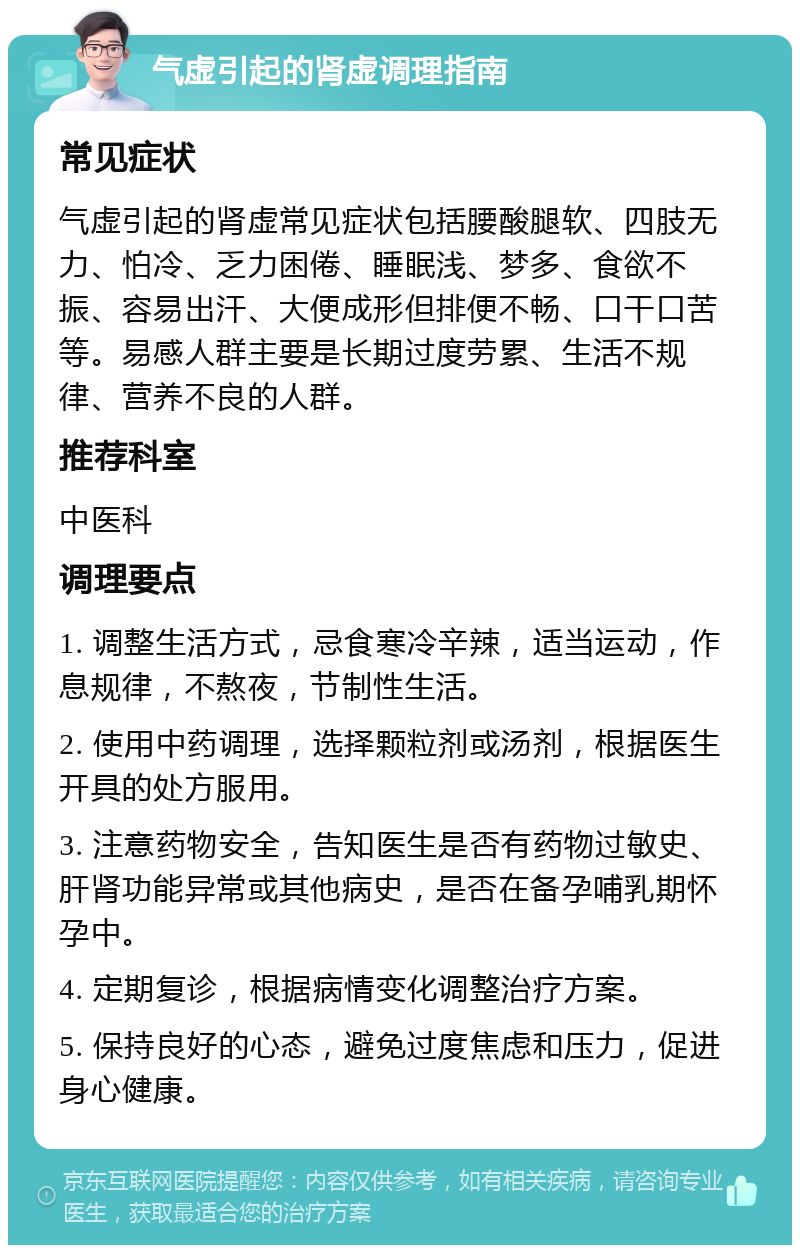 气虚引起的肾虚调理指南 常见症状 气虚引起的肾虚常见症状包括腰酸腿软、四肢无力、怕冷、乏力困倦、睡眠浅、梦多、食欲不振、容易出汗、大便成形但排便不畅、口干口苦等。易感人群主要是长期过度劳累、生活不规律、营养不良的人群。 推荐科室 中医科 调理要点 1. 调整生活方式，忌食寒冷辛辣，适当运动，作息规律，不熬夜，节制性生活。 2. 使用中药调理，选择颗粒剂或汤剂，根据医生开具的处方服用。 3. 注意药物安全，告知医生是否有药物过敏史、肝肾功能异常或其他病史，是否在备孕哺乳期怀孕中。 4. 定期复诊，根据病情变化调整治疗方案。 5. 保持良好的心态，避免过度焦虑和压力，促进身心健康。