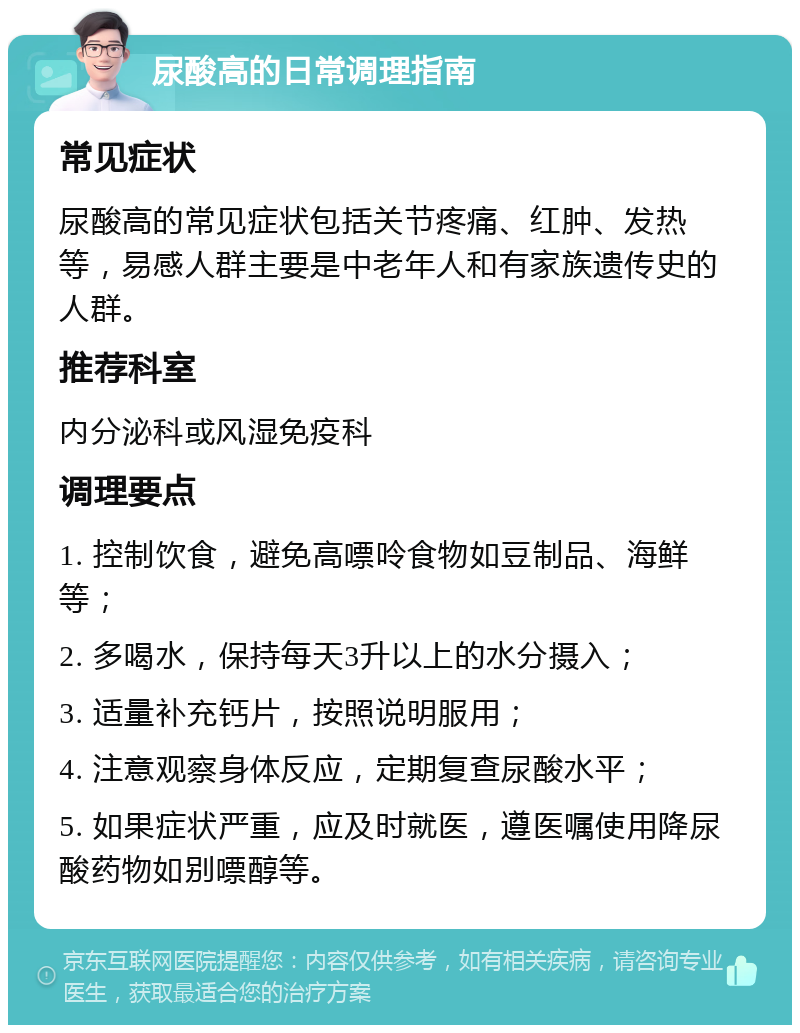 尿酸高的日常调理指南 常见症状 尿酸高的常见症状包括关节疼痛、红肿、发热等，易感人群主要是中老年人和有家族遗传史的人群。 推荐科室 内分泌科或风湿免疫科 调理要点 1. 控制饮食，避免高嘌呤食物如豆制品、海鲜等； 2. 多喝水，保持每天3升以上的水分摄入； 3. 适量补充钙片，按照说明服用； 4. 注意观察身体反应，定期复查尿酸水平； 5. 如果症状严重，应及时就医，遵医嘱使用降尿酸药物如别嘌醇等。