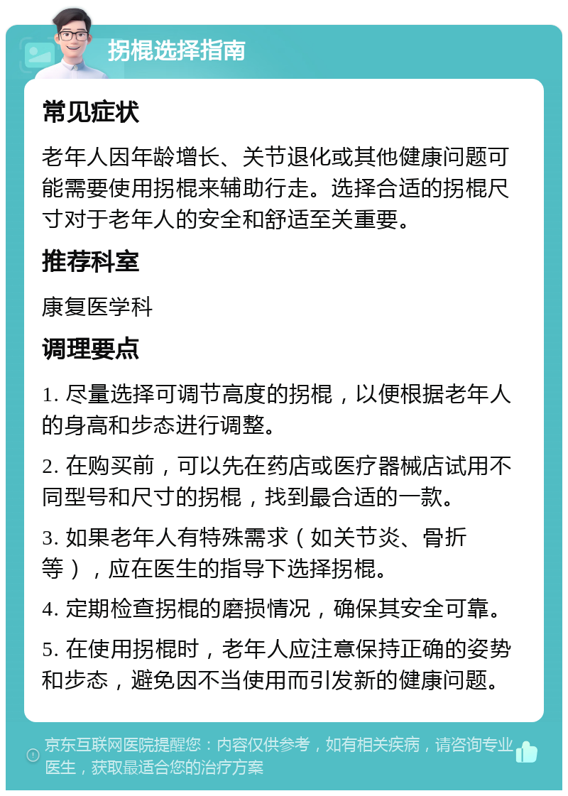 拐棍选择指南 常见症状 老年人因年龄增长、关节退化或其他健康问题可能需要使用拐棍来辅助行走。选择合适的拐棍尺寸对于老年人的安全和舒适至关重要。 推荐科室 康复医学科 调理要点 1. 尽量选择可调节高度的拐棍，以便根据老年人的身高和步态进行调整。 2. 在购买前，可以先在药店或医疗器械店试用不同型号和尺寸的拐棍，找到最合适的一款。 3. 如果老年人有特殊需求（如关节炎、骨折等），应在医生的指导下选择拐棍。 4. 定期检查拐棍的磨损情况，确保其安全可靠。 5. 在使用拐棍时，老年人应注意保持正确的姿势和步态，避免因不当使用而引发新的健康问题。