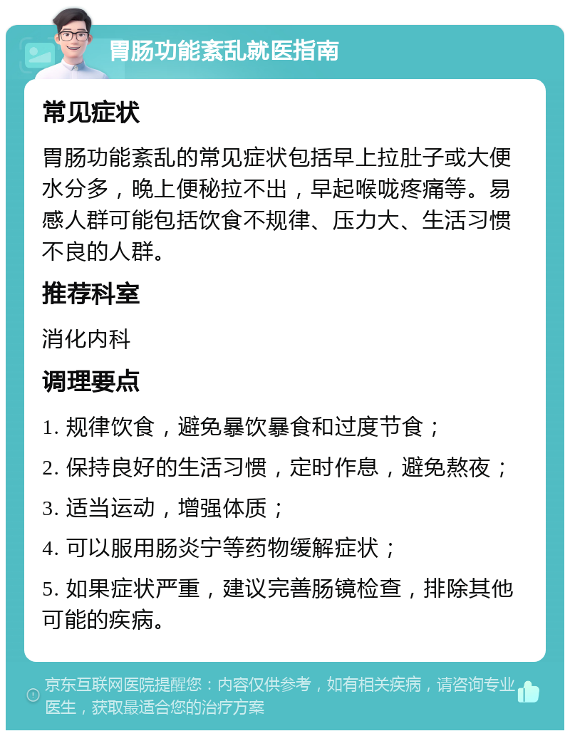 胃肠功能紊乱就医指南 常见症状 胃肠功能紊乱的常见症状包括早上拉肚子或大便水分多，晚上便秘拉不出，早起喉咙疼痛等。易感人群可能包括饮食不规律、压力大、生活习惯不良的人群。 推荐科室 消化内科 调理要点 1. 规律饮食，避免暴饮暴食和过度节食； 2. 保持良好的生活习惯，定时作息，避免熬夜； 3. 适当运动，增强体质； 4. 可以服用肠炎宁等药物缓解症状； 5. 如果症状严重，建议完善肠镜检查，排除其他可能的疾病。