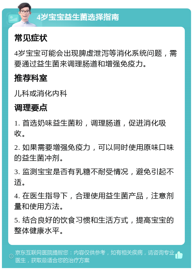 4岁宝宝益生菌选择指南 常见症状 4岁宝宝可能会出现脾虚泄泻等消化系统问题，需要通过益生菌来调理肠道和增强免疫力。 推荐科室 儿科或消化内科 调理要点 1. 首选奶味益生菌粉，调理肠道，促进消化吸收。 2. 如果需要增强免疫力，可以同时使用原味口味的益生菌冲剂。 3. 监测宝宝是否有乳糖不耐受情况，避免引起不适。 4. 在医生指导下，合理使用益生菌产品，注意剂量和使用方法。 5. 结合良好的饮食习惯和生活方式，提高宝宝的整体健康水平。