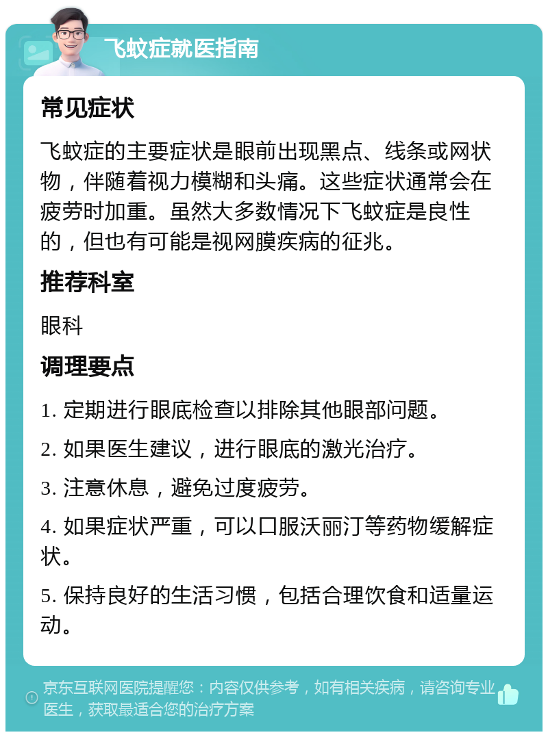 飞蚊症就医指南 常见症状 飞蚊症的主要症状是眼前出现黑点、线条或网状物，伴随着视力模糊和头痛。这些症状通常会在疲劳时加重。虽然大多数情况下飞蚊症是良性的，但也有可能是视网膜疾病的征兆。 推荐科室 眼科 调理要点 1. 定期进行眼底检查以排除其他眼部问题。 2. 如果医生建议，进行眼底的激光治疗。 3. 注意休息，避免过度疲劳。 4. 如果症状严重，可以口服沃丽汀等药物缓解症状。 5. 保持良好的生活习惯，包括合理饮食和适量运动。