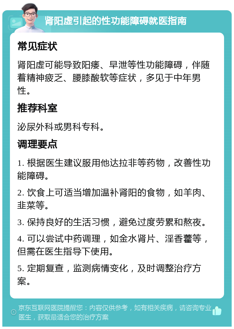 肾阳虚引起的性功能障碍就医指南 常见症状 肾阳虚可能导致阳痿、早泄等性功能障碍，伴随着精神疲乏、腰膝酸软等症状，多见于中年男性。 推荐科室 泌尿外科或男科专科。 调理要点 1. 根据医生建议服用他达拉非等药物，改善性功能障碍。 2. 饮食上可适当增加温补肾阳的食物，如羊肉、韭菜等。 3. 保持良好的生活习惯，避免过度劳累和熬夜。 4. 可以尝试中药调理，如金水肾片、淫香藿等，但需在医生指导下使用。 5. 定期复查，监测病情变化，及时调整治疗方案。