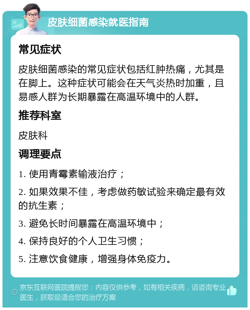 皮肤细菌感染就医指南 常见症状 皮肤细菌感染的常见症状包括红肿热痛，尤其是在脚上。这种症状可能会在天气炎热时加重，且易感人群为长期暴露在高温环境中的人群。 推荐科室 皮肤科 调理要点 1. 使用青霉素输液治疗； 2. 如果效果不佳，考虑做药敏试验来确定最有效的抗生素； 3. 避免长时间暴露在高温环境中； 4. 保持良好的个人卫生习惯； 5. 注意饮食健康，增强身体免疫力。