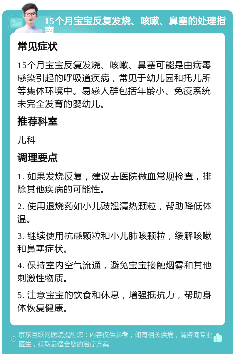 15个月宝宝反复发烧、咳嗽、鼻塞的处理指南 常见症状 15个月宝宝反复发烧、咳嗽、鼻塞可能是由病毒感染引起的呼吸道疾病，常见于幼儿园和托儿所等集体环境中。易感人群包括年龄小、免疫系统未完全发育的婴幼儿。 推荐科室 儿科 调理要点 1. 如果发烧反复，建议去医院做血常规检查，排除其他疾病的可能性。 2. 使用退烧药如小儿豉翘清热颗粒，帮助降低体温。 3. 继续使用抗感颗粒和小儿肺咳颗粒，缓解咳嗽和鼻塞症状。 4. 保持室内空气流通，避免宝宝接触烟雾和其他刺激性物质。 5. 注意宝宝的饮食和休息，增强抵抗力，帮助身体恢复健康。