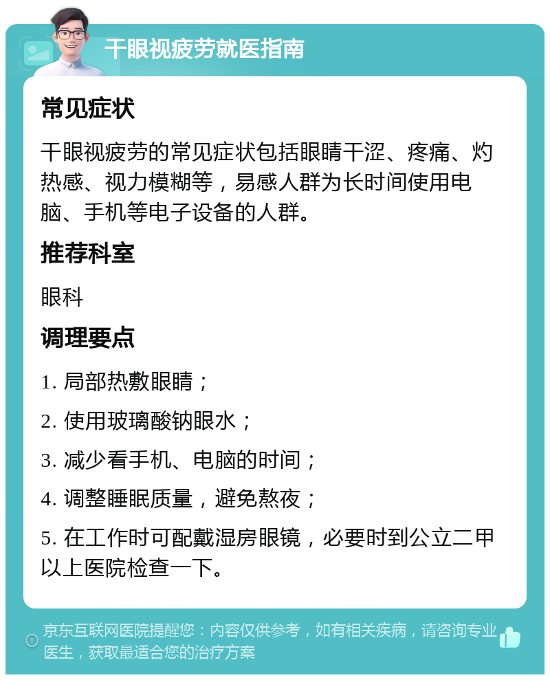 干眼视疲劳就医指南 常见症状 干眼视疲劳的常见症状包括眼睛干涩、疼痛、灼热感、视力模糊等，易感人群为长时间使用电脑、手机等电子设备的人群。 推荐科室 眼科 调理要点 1. 局部热敷眼睛； 2. 使用玻璃酸钠眼水； 3. 减少看手机、电脑的时间； 4. 调整睡眠质量，避免熬夜； 5. 在工作时可配戴湿房眼镜，必要时到公立二甲以上医院检查一下。