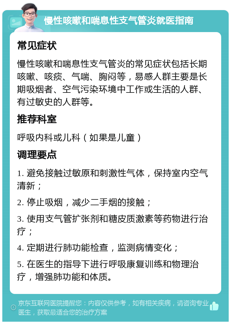 慢性咳嗽和喘息性支气管炎就医指南 常见症状 慢性咳嗽和喘息性支气管炎的常见症状包括长期咳嗽、咳痰、气喘、胸闷等，易感人群主要是长期吸烟者、空气污染环境中工作或生活的人群、有过敏史的人群等。 推荐科室 呼吸内科或儿科（如果是儿童） 调理要点 1. 避免接触过敏原和刺激性气体，保持室内空气清新； 2. 停止吸烟，减少二手烟的接触； 3. 使用支气管扩张剂和糖皮质激素等药物进行治疗； 4. 定期进行肺功能检查，监测病情变化； 5. 在医生的指导下进行呼吸康复训练和物理治疗，增强肺功能和体质。