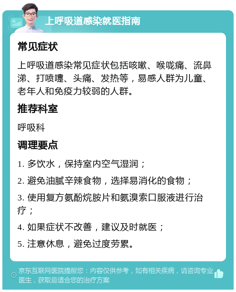 上呼吸道感染就医指南 常见症状 上呼吸道感染常见症状包括咳嗽、喉咙痛、流鼻涕、打喷嚏、头痛、发热等，易感人群为儿童、老年人和免疫力较弱的人群。 推荐科室 呼吸科 调理要点 1. 多饮水，保持室内空气湿润； 2. 避免油腻辛辣食物，选择易消化的食物； 3. 使用复方氨酚烷胺片和氨溴索口服液进行治疗； 4. 如果症状不改善，建议及时就医； 5. 注意休息，避免过度劳累。