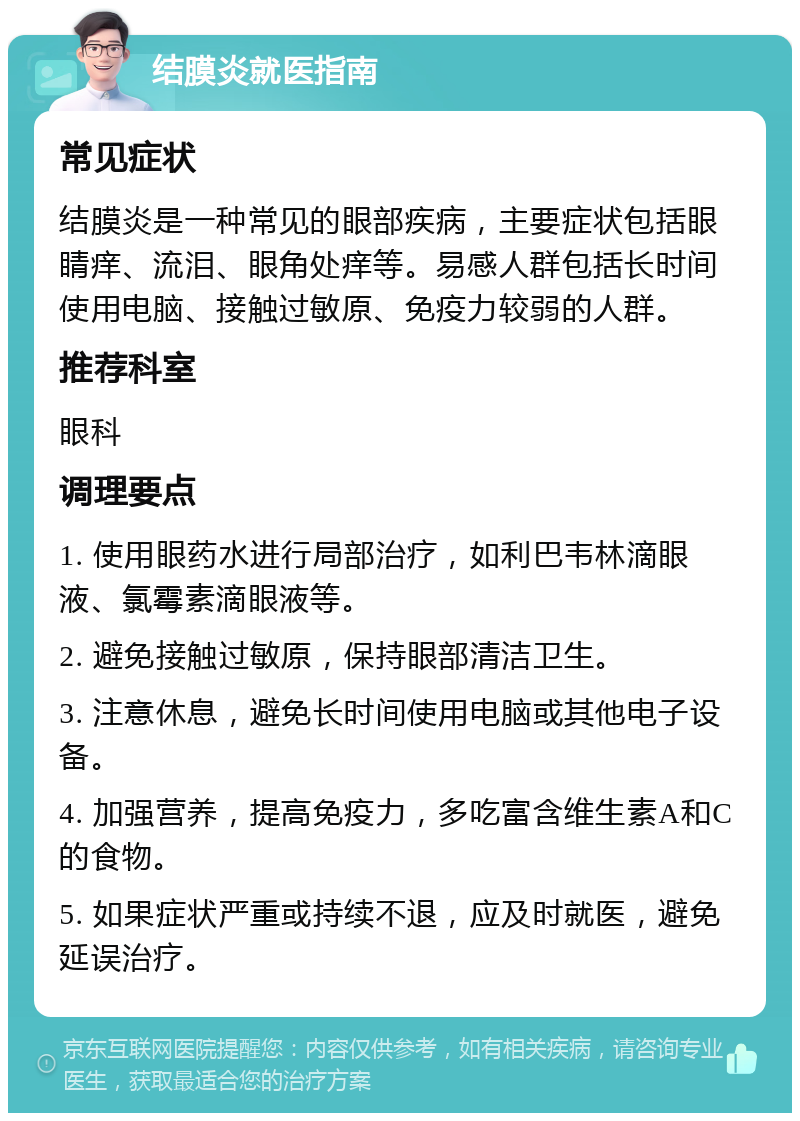 结膜炎就医指南 常见症状 结膜炎是一种常见的眼部疾病，主要症状包括眼睛痒、流泪、眼角处痒等。易感人群包括长时间使用电脑、接触过敏原、免疫力较弱的人群。 推荐科室 眼科 调理要点 1. 使用眼药水进行局部治疗，如利巴韦林滴眼液、氯霉素滴眼液等。 2. 避免接触过敏原，保持眼部清洁卫生。 3. 注意休息，避免长时间使用电脑或其他电子设备。 4. 加强营养，提高免疫力，多吃富含维生素A和C的食物。 5. 如果症状严重或持续不退，应及时就医，避免延误治疗。