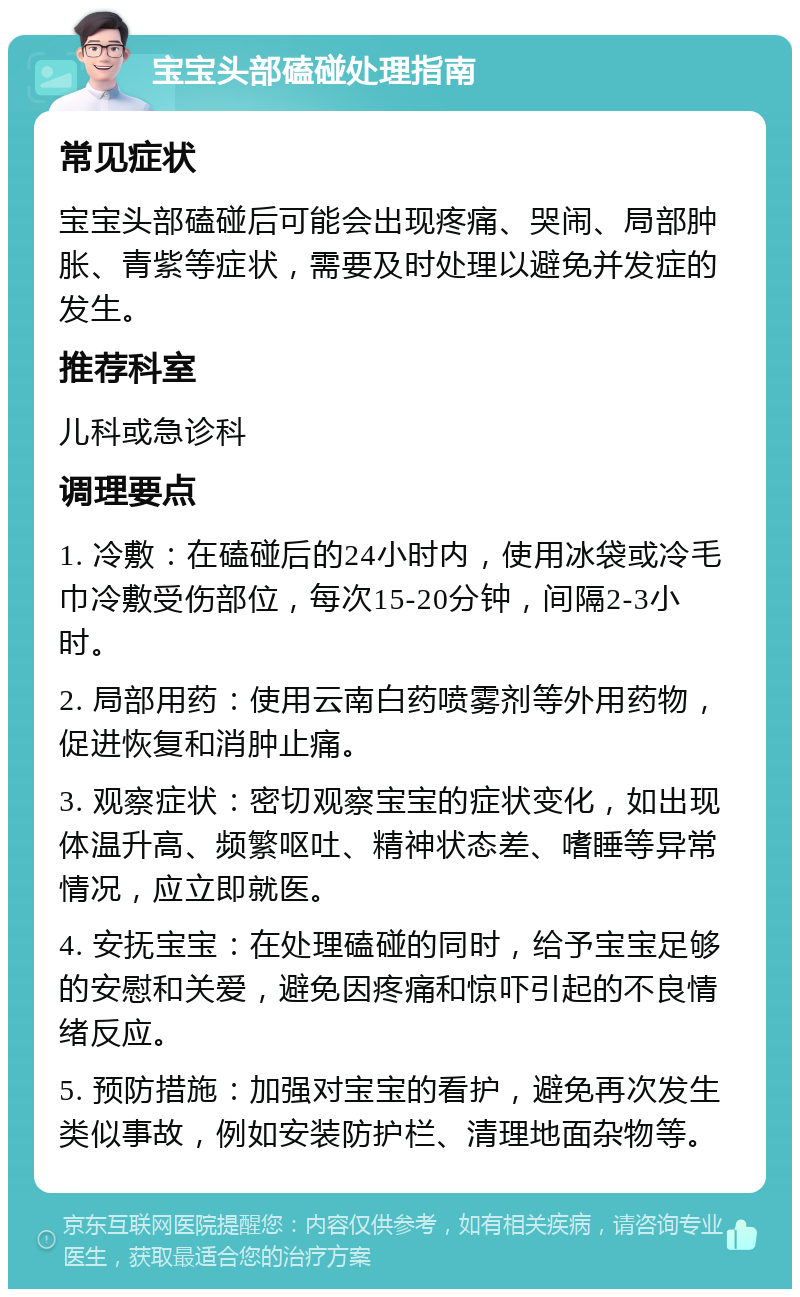 宝宝头部磕碰处理指南 常见症状 宝宝头部磕碰后可能会出现疼痛、哭闹、局部肿胀、青紫等症状，需要及时处理以避免并发症的发生。 推荐科室 儿科或急诊科 调理要点 1. 冷敷：在磕碰后的24小时内，使用冰袋或冷毛巾冷敷受伤部位，每次15-20分钟，间隔2-3小时。 2. 局部用药：使用云南白药喷雾剂等外用药物，促进恢复和消肿止痛。 3. 观察症状：密切观察宝宝的症状变化，如出现体温升高、频繁呕吐、精神状态差、嗜睡等异常情况，应立即就医。 4. 安抚宝宝：在处理磕碰的同时，给予宝宝足够的安慰和关爱，避免因疼痛和惊吓引起的不良情绪反应。 5. 预防措施：加强对宝宝的看护，避免再次发生类似事故，例如安装防护栏、清理地面杂物等。