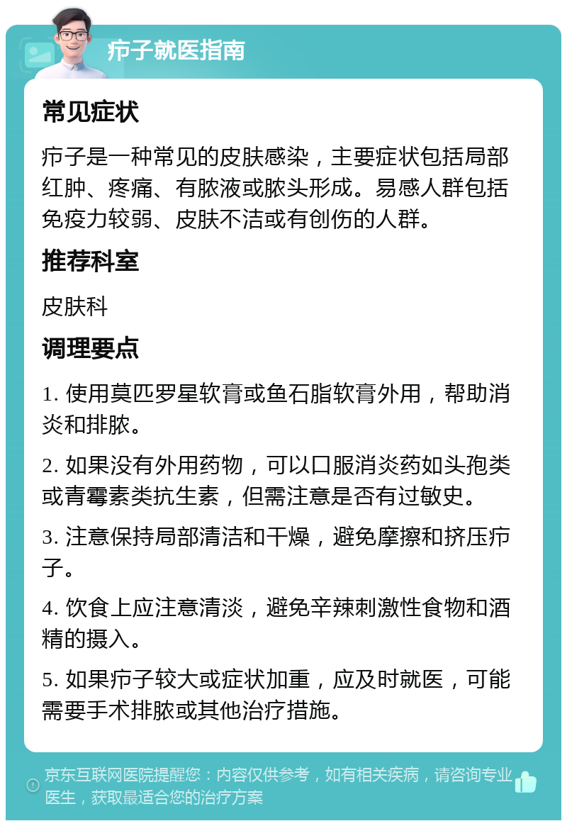 疖子就医指南 常见症状 疖子是一种常见的皮肤感染，主要症状包括局部红肿、疼痛、有脓液或脓头形成。易感人群包括免疫力较弱、皮肤不洁或有创伤的人群。 推荐科室 皮肤科 调理要点 1. 使用莫匹罗星软膏或鱼石脂软膏外用，帮助消炎和排脓。 2. 如果没有外用药物，可以口服消炎药如头孢类或青霉素类抗生素，但需注意是否有过敏史。 3. 注意保持局部清洁和干燥，避免摩擦和挤压疖子。 4. 饮食上应注意清淡，避免辛辣刺激性食物和酒精的摄入。 5. 如果疖子较大或症状加重，应及时就医，可能需要手术排脓或其他治疗措施。