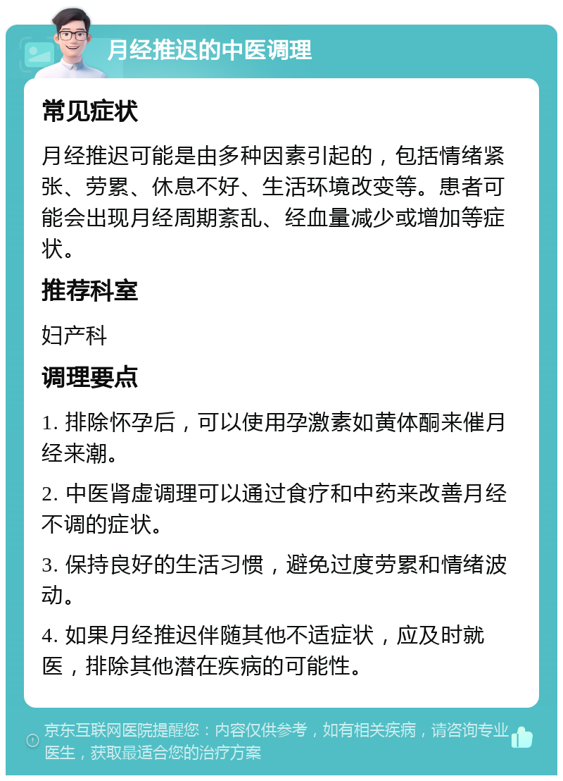 月经推迟的中医调理 常见症状 月经推迟可能是由多种因素引起的，包括情绪紧张、劳累、休息不好、生活环境改变等。患者可能会出现月经周期紊乱、经血量减少或增加等症状。 推荐科室 妇产科 调理要点 1. 排除怀孕后，可以使用孕激素如黄体酮来催月经来潮。 2. 中医肾虚调理可以通过食疗和中药来改善月经不调的症状。 3. 保持良好的生活习惯，避免过度劳累和情绪波动。 4. 如果月经推迟伴随其他不适症状，应及时就医，排除其他潜在疾病的可能性。