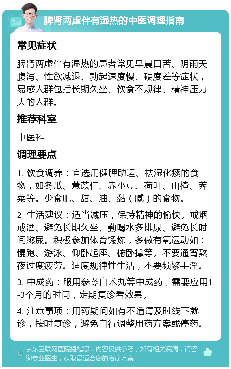 脾肾两虚伴有湿热的中医调理指南 常见症状 脾肾两虚伴有湿热的患者常见早晨口苦、阴雨天腹泻、性欲减退、勃起速度慢、硬度差等症状，易感人群包括长期久坐、饮食不规律、精神压力大的人群。 推荐科室 中医科 调理要点 1. 饮食调养：宜选用健脾助运、祛湿化痰的食物，如冬瓜、薏苡仁、赤小豆、荷叶、山楂、荠菜等。少食肥、甜、油、黏（腻）的食物。 2. 生活建议：适当减压，保持精神的愉快。戒烟戒酒、避免长期久坐、勤喝水多排尿、避免长时间憋尿。积极参加体育锻炼，多做有氧运动如：慢跑、游泳、仰卧起座、俯卧撑等。不要通宵熬夜过度疲劳。适度规律性生活，不要频繁手淫。 3. 中成药：服用参苓白术丸等中成药，需要应用1-3个月的时间，定期复诊看效果。 4. 注意事项：用药期间如有不适请及时线下就诊，按时复诊，避免自行调整用药方案或停药。