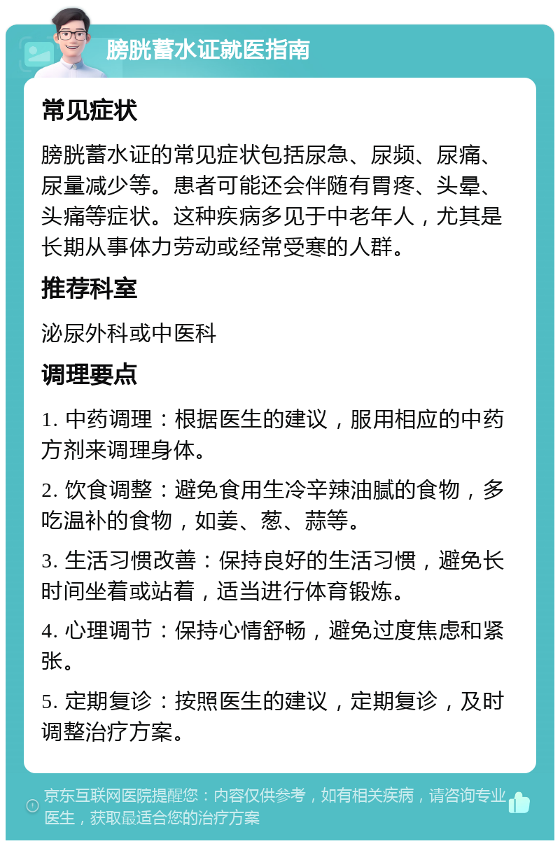 膀胱蓄水证就医指南 常见症状 膀胱蓄水证的常见症状包括尿急、尿频、尿痛、尿量减少等。患者可能还会伴随有胃疼、头晕、头痛等症状。这种疾病多见于中老年人，尤其是长期从事体力劳动或经常受寒的人群。 推荐科室 泌尿外科或中医科 调理要点 1. 中药调理：根据医生的建议，服用相应的中药方剂来调理身体。 2. 饮食调整：避免食用生冷辛辣油腻的食物，多吃温补的食物，如姜、葱、蒜等。 3. 生活习惯改善：保持良好的生活习惯，避免长时间坐着或站着，适当进行体育锻炼。 4. 心理调节：保持心情舒畅，避免过度焦虑和紧张。 5. 定期复诊：按照医生的建议，定期复诊，及时调整治疗方案。