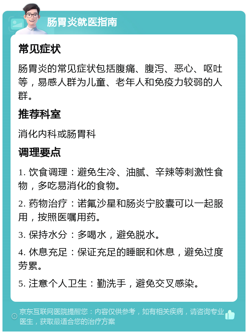 肠胃炎就医指南 常见症状 肠胃炎的常见症状包括腹痛、腹泻、恶心、呕吐等，易感人群为儿童、老年人和免疫力较弱的人群。 推荐科室 消化内科或肠胃科 调理要点 1. 饮食调理：避免生冷、油腻、辛辣等刺激性食物，多吃易消化的食物。 2. 药物治疗：诺氟沙星和肠炎宁胶囊可以一起服用，按照医嘱用药。 3. 保持水分：多喝水，避免脱水。 4. 休息充足：保证充足的睡眠和休息，避免过度劳累。 5. 注意个人卫生：勤洗手，避免交叉感染。