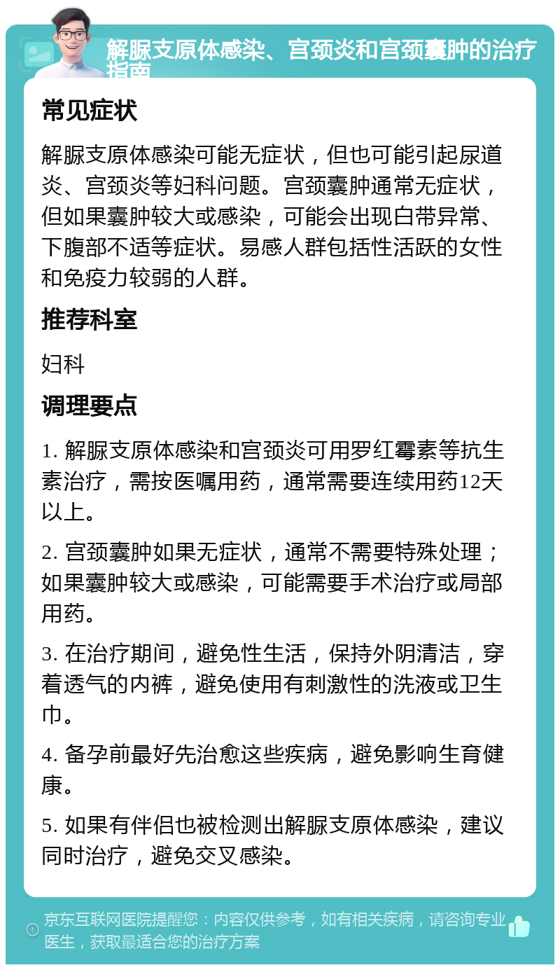 解脲支原体感染、宫颈炎和宫颈囊肿的治疗指南 常见症状 解脲支原体感染可能无症状，但也可能引起尿道炎、宫颈炎等妇科问题。宫颈囊肿通常无症状，但如果囊肿较大或感染，可能会出现白带异常、下腹部不适等症状。易感人群包括性活跃的女性和免疫力较弱的人群。 推荐科室 妇科 调理要点 1. 解脲支原体感染和宫颈炎可用罗红霉素等抗生素治疗，需按医嘱用药，通常需要连续用药12天以上。 2. 宫颈囊肿如果无症状，通常不需要特殊处理；如果囊肿较大或感染，可能需要手术治疗或局部用药。 3. 在治疗期间，避免性生活，保持外阴清洁，穿着透气的内裤，避免使用有刺激性的洗液或卫生巾。 4. 备孕前最好先治愈这些疾病，避免影响生育健康。 5. 如果有伴侣也被检测出解脲支原体感染，建议同时治疗，避免交叉感染。