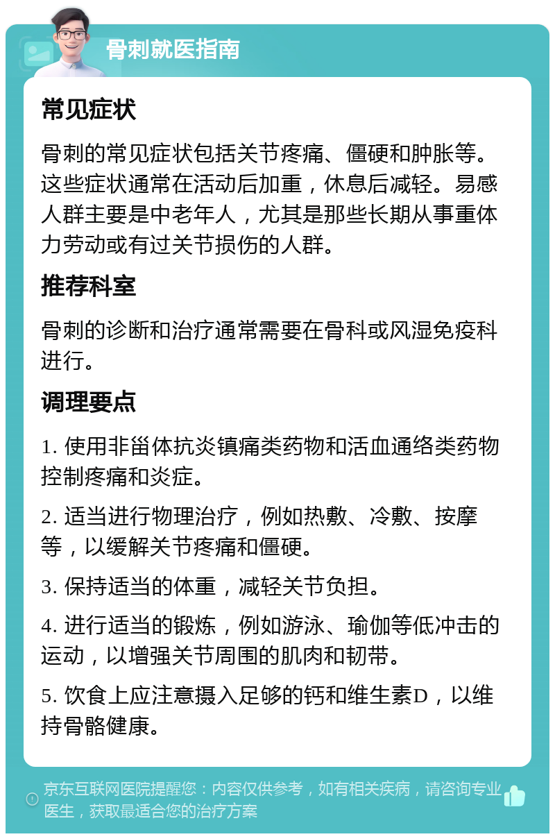 骨刺就医指南 常见症状 骨刺的常见症状包括关节疼痛、僵硬和肿胀等。这些症状通常在活动后加重，休息后减轻。易感人群主要是中老年人，尤其是那些长期从事重体力劳动或有过关节损伤的人群。 推荐科室 骨刺的诊断和治疗通常需要在骨科或风湿免疫科进行。 调理要点 1. 使用非甾体抗炎镇痛类药物和活血通络类药物控制疼痛和炎症。 2. 适当进行物理治疗，例如热敷、冷敷、按摩等，以缓解关节疼痛和僵硬。 3. 保持适当的体重，减轻关节负担。 4. 进行适当的锻炼，例如游泳、瑜伽等低冲击的运动，以增强关节周围的肌肉和韧带。 5. 饮食上应注意摄入足够的钙和维生素D，以维持骨骼健康。