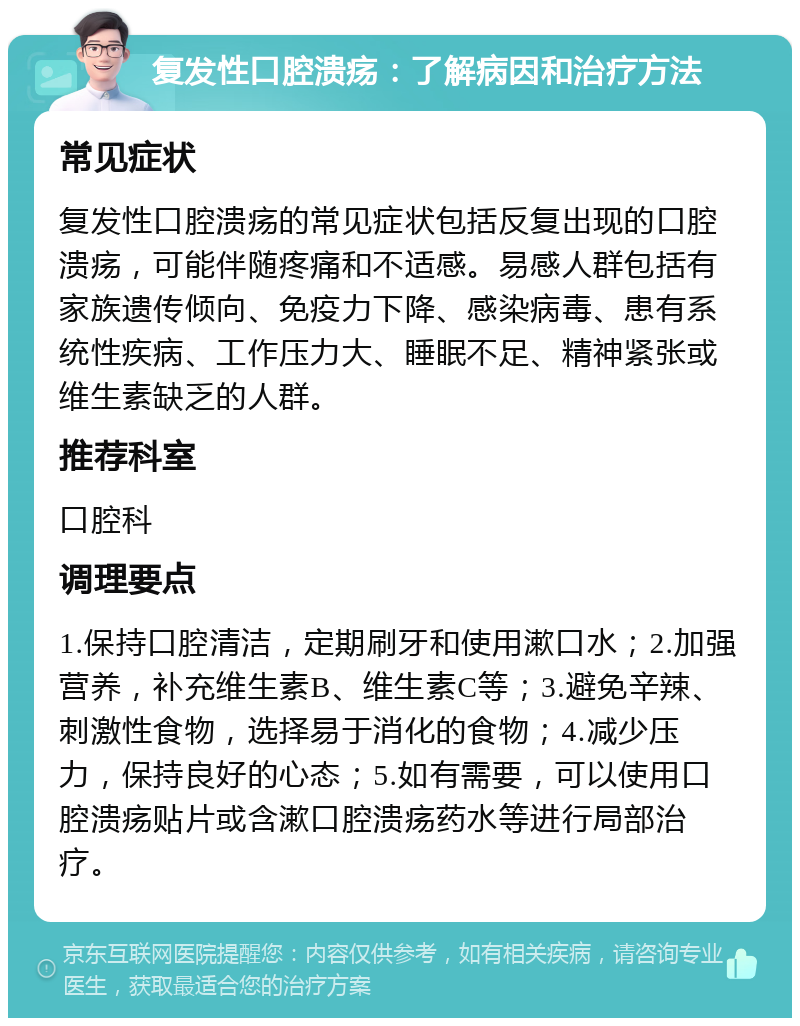 复发性口腔溃疡：了解病因和治疗方法 常见症状 复发性口腔溃疡的常见症状包括反复出现的口腔溃疡，可能伴随疼痛和不适感。易感人群包括有家族遗传倾向、免疫力下降、感染病毒、患有系统性疾病、工作压力大、睡眠不足、精神紧张或维生素缺乏的人群。 推荐科室 口腔科 调理要点 1.保持口腔清洁，定期刷牙和使用漱口水；2.加强营养，补充维生素B、维生素C等；3.避免辛辣、刺激性食物，选择易于消化的食物；4.减少压力，保持良好的心态；5.如有需要，可以使用口腔溃疡贴片或含漱口腔溃疡药水等进行局部治疗。