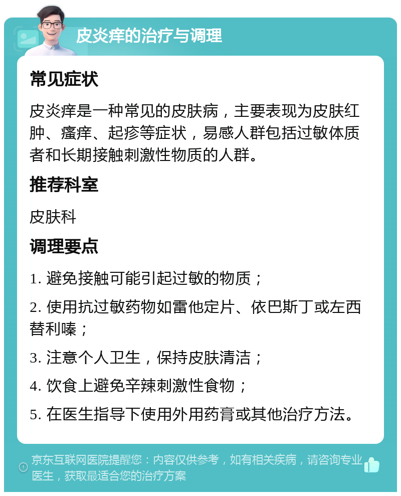 皮炎痒的治疗与调理 常见症状 皮炎痒是一种常见的皮肤病，主要表现为皮肤红肿、瘙痒、起疹等症状，易感人群包括过敏体质者和长期接触刺激性物质的人群。 推荐科室 皮肤科 调理要点 1. 避免接触可能引起过敏的物质； 2. 使用抗过敏药物如雷他定片、依巴斯丁或左西替利嗪； 3. 注意个人卫生，保持皮肤清洁； 4. 饮食上避免辛辣刺激性食物； 5. 在医生指导下使用外用药膏或其他治疗方法。