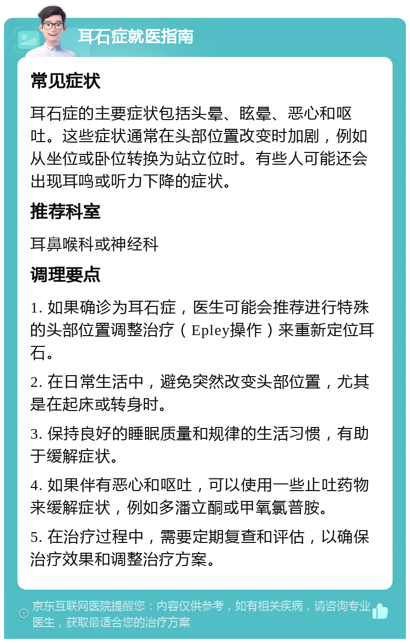 耳石症就医指南 常见症状 耳石症的主要症状包括头晕、眩晕、恶心和呕吐。这些症状通常在头部位置改变时加剧，例如从坐位或卧位转换为站立位时。有些人可能还会出现耳鸣或听力下降的症状。 推荐科室 耳鼻喉科或神经科 调理要点 1. 如果确诊为耳石症，医生可能会推荐进行特殊的头部位置调整治疗（Epley操作）来重新定位耳石。 2. 在日常生活中，避免突然改变头部位置，尤其是在起床或转身时。 3. 保持良好的睡眠质量和规律的生活习惯，有助于缓解症状。 4. 如果伴有恶心和呕吐，可以使用一些止吐药物来缓解症状，例如多潘立酮或甲氧氯普胺。 5. 在治疗过程中，需要定期复查和评估，以确保治疗效果和调整治疗方案。