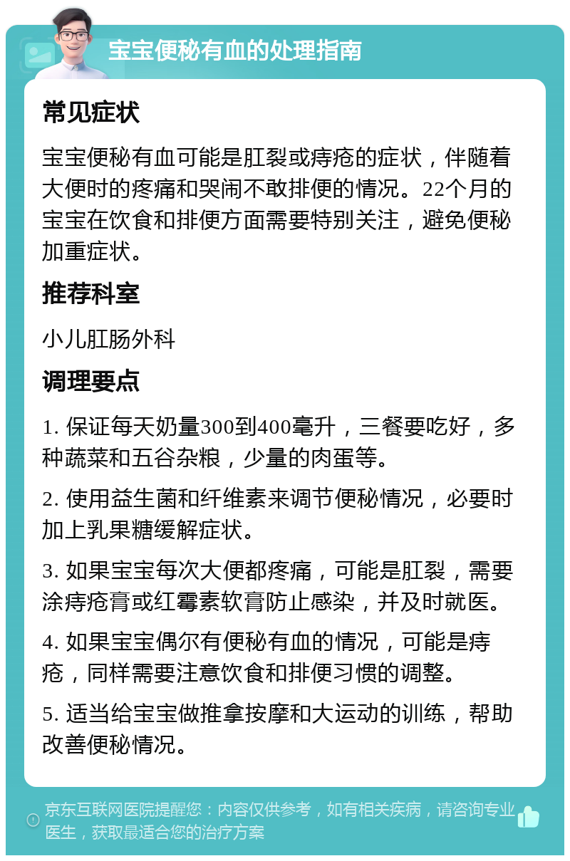 宝宝便秘有血的处理指南 常见症状 宝宝便秘有血可能是肛裂或痔疮的症状，伴随着大便时的疼痛和哭闹不敢排便的情况。22个月的宝宝在饮食和排便方面需要特别关注，避免便秘加重症状。 推荐科室 小儿肛肠外科 调理要点 1. 保证每天奶量300到400毫升，三餐要吃好，多种蔬菜和五谷杂粮，少量的肉蛋等。 2. 使用益生菌和纤维素来调节便秘情况，必要时加上乳果糖缓解症状。 3. 如果宝宝每次大便都疼痛，可能是肛裂，需要涂痔疮膏或红霉素软膏防止感染，并及时就医。 4. 如果宝宝偶尔有便秘有血的情况，可能是痔疮，同样需要注意饮食和排便习惯的调整。 5. 适当给宝宝做推拿按摩和大运动的训练，帮助改善便秘情况。