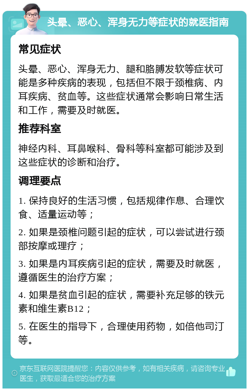 头晕、恶心、浑身无力等症状的就医指南 常见症状 头晕、恶心、浑身无力、腿和胳膊发软等症状可能是多种疾病的表现，包括但不限于颈椎病、内耳疾病、贫血等。这些症状通常会影响日常生活和工作，需要及时就医。 推荐科室 神经内科、耳鼻喉科、骨科等科室都可能涉及到这些症状的诊断和治疗。 调理要点 1. 保持良好的生活习惯，包括规律作息、合理饮食、适量运动等； 2. 如果是颈椎问题引起的症状，可以尝试进行颈部按摩或理疗； 3. 如果是内耳疾病引起的症状，需要及时就医，遵循医生的治疗方案； 4. 如果是贫血引起的症状，需要补充足够的铁元素和维生素B12； 5. 在医生的指导下，合理使用药物，如倍他司汀等。