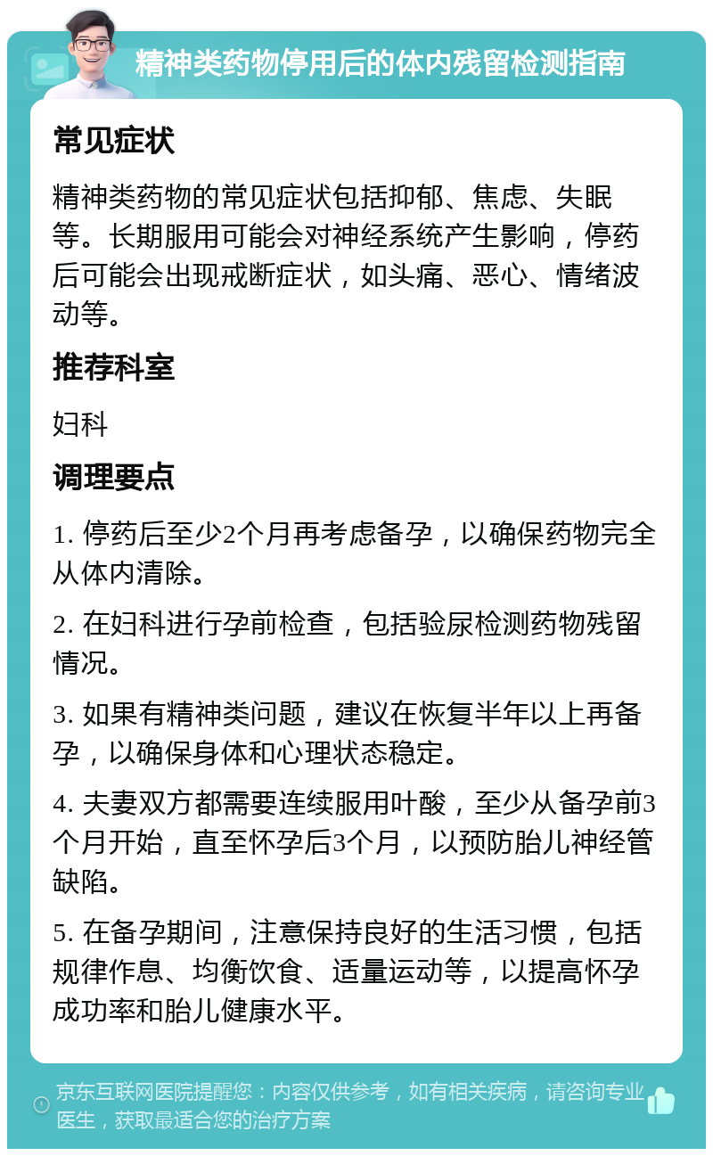 精神类药物停用后的体内残留检测指南 常见症状 精神类药物的常见症状包括抑郁、焦虑、失眠等。长期服用可能会对神经系统产生影响，停药后可能会出现戒断症状，如头痛、恶心、情绪波动等。 推荐科室 妇科 调理要点 1. 停药后至少2个月再考虑备孕，以确保药物完全从体内清除。 2. 在妇科进行孕前检查，包括验尿检测药物残留情况。 3. 如果有精神类问题，建议在恢复半年以上再备孕，以确保身体和心理状态稳定。 4. 夫妻双方都需要连续服用叶酸，至少从备孕前3个月开始，直至怀孕后3个月，以预防胎儿神经管缺陷。 5. 在备孕期间，注意保持良好的生活习惯，包括规律作息、均衡饮食、适量运动等，以提高怀孕成功率和胎儿健康水平。