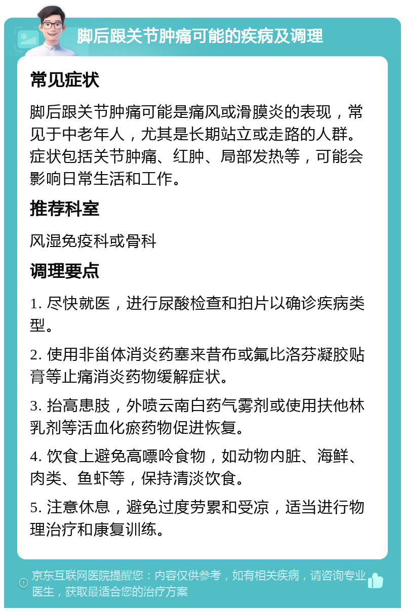 脚后跟关节肿痛可能的疾病及调理 常见症状 脚后跟关节肿痛可能是痛风或滑膜炎的表现，常见于中老年人，尤其是长期站立或走路的人群。症状包括关节肿痛、红肿、局部发热等，可能会影响日常生活和工作。 推荐科室 风湿免疫科或骨科 调理要点 1. 尽快就医，进行尿酸检查和拍片以确诊疾病类型。 2. 使用非甾体消炎药塞来昔布或氟比洛芬凝胶贴膏等止痛消炎药物缓解症状。 3. 抬高患肢，外喷云南白药气雾剂或使用扶他林乳剂等活血化瘀药物促进恢复。 4. 饮食上避免高嘌呤食物，如动物内脏、海鲜、肉类、鱼虾等，保持清淡饮食。 5. 注意休息，避免过度劳累和受凉，适当进行物理治疗和康复训练。