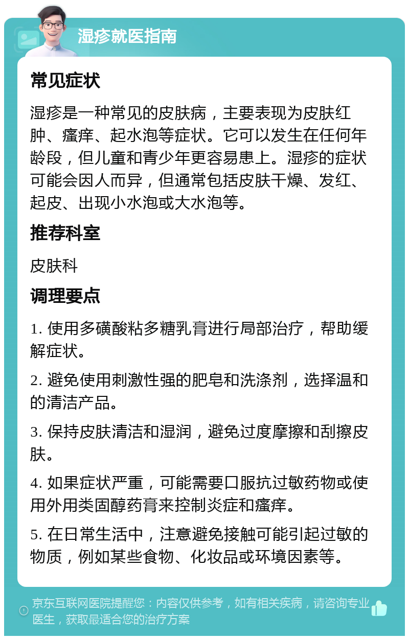 湿疹就医指南 常见症状 湿疹是一种常见的皮肤病，主要表现为皮肤红肿、瘙痒、起水泡等症状。它可以发生在任何年龄段，但儿童和青少年更容易患上。湿疹的症状可能会因人而异，但通常包括皮肤干燥、发红、起皮、出现小水泡或大水泡等。 推荐科室 皮肤科 调理要点 1. 使用多磺酸粘多糖乳膏进行局部治疗，帮助缓解症状。 2. 避免使用刺激性强的肥皂和洗涤剂，选择温和的清洁产品。 3. 保持皮肤清洁和湿润，避免过度摩擦和刮擦皮肤。 4. 如果症状严重，可能需要口服抗过敏药物或使用外用类固醇药膏来控制炎症和瘙痒。 5. 在日常生活中，注意避免接触可能引起过敏的物质，例如某些食物、化妆品或环境因素等。