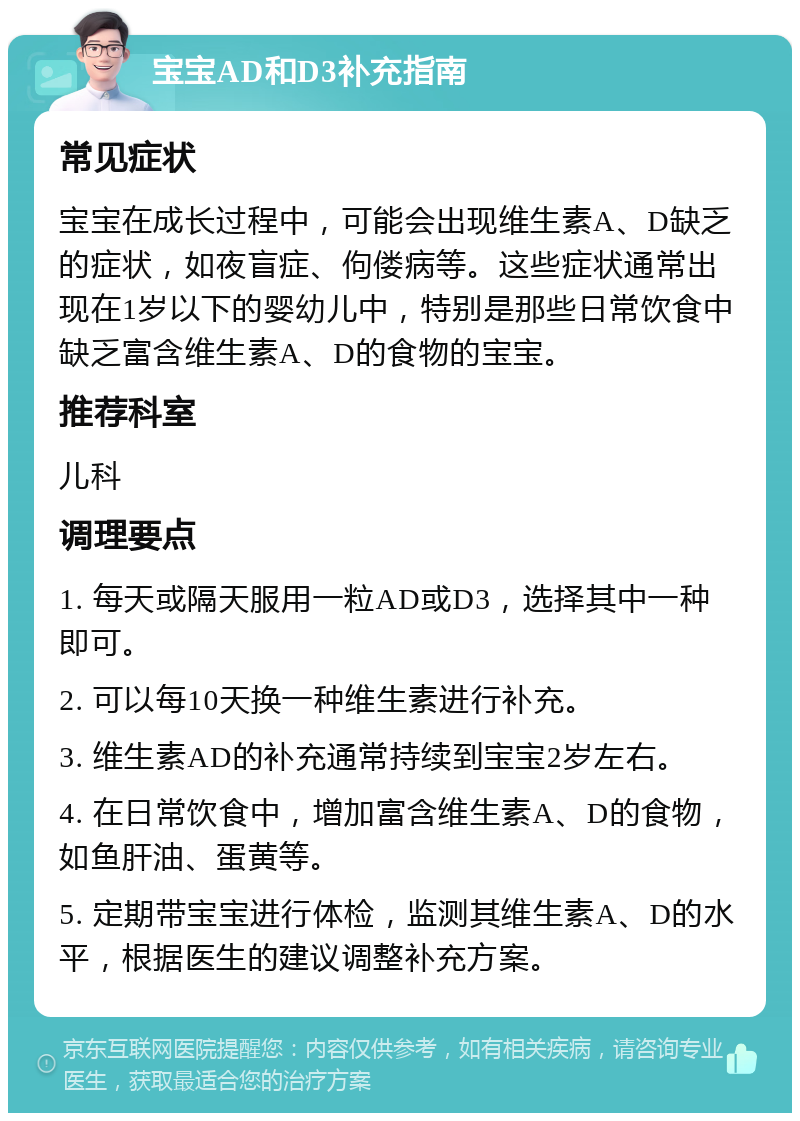 宝宝AD和D3补充指南 常见症状 宝宝在成长过程中，可能会出现维生素A、D缺乏的症状，如夜盲症、佝偻病等。这些症状通常出现在1岁以下的婴幼儿中，特别是那些日常饮食中缺乏富含维生素A、D的食物的宝宝。 推荐科室 儿科 调理要点 1. 每天或隔天服用一粒AD或D3，选择其中一种即可。 2. 可以每10天换一种维生素进行补充。 3. 维生素AD的补充通常持续到宝宝2岁左右。 4. 在日常饮食中，增加富含维生素A、D的食物，如鱼肝油、蛋黄等。 5. 定期带宝宝进行体检，监测其维生素A、D的水平，根据医生的建议调整补充方案。