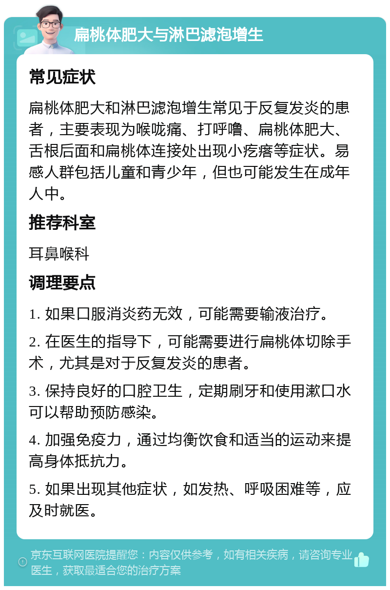 扁桃体肥大与淋巴滤泡增生 常见症状 扁桃体肥大和淋巴滤泡增生常见于反复发炎的患者，主要表现为喉咙痛、打呼噜、扁桃体肥大、舌根后面和扁桃体连接处出现小疙瘩等症状。易感人群包括儿童和青少年，但也可能发生在成年人中。 推荐科室 耳鼻喉科 调理要点 1. 如果口服消炎药无效，可能需要输液治疗。 2. 在医生的指导下，可能需要进行扁桃体切除手术，尤其是对于反复发炎的患者。 3. 保持良好的口腔卫生，定期刷牙和使用漱口水可以帮助预防感染。 4. 加强免疫力，通过均衡饮食和适当的运动来提高身体抵抗力。 5. 如果出现其他症状，如发热、呼吸困难等，应及时就医。