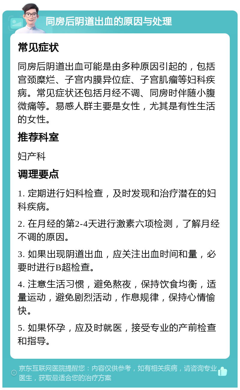 同房后阴道出血的原因与处理 常见症状 同房后阴道出血可能是由多种原因引起的，包括宫颈糜烂、子宫内膜异位症、子宫肌瘤等妇科疾病。常见症状还包括月经不调、同房时伴随小腹微痛等。易感人群主要是女性，尤其是有性生活的女性。 推荐科室 妇产科 调理要点 1. 定期进行妇科检查，及时发现和治疗潜在的妇科疾病。 2. 在月经的第2-4天进行激素六项检测，了解月经不调的原因。 3. 如果出现阴道出血，应关注出血时间和量，必要时进行B超检查。 4. 注意生活习惯，避免熬夜，保持饮食均衡，适量运动，避免剧烈活动，作息规律，保持心情愉快。 5. 如果怀孕，应及时就医，接受专业的产前检查和指导。