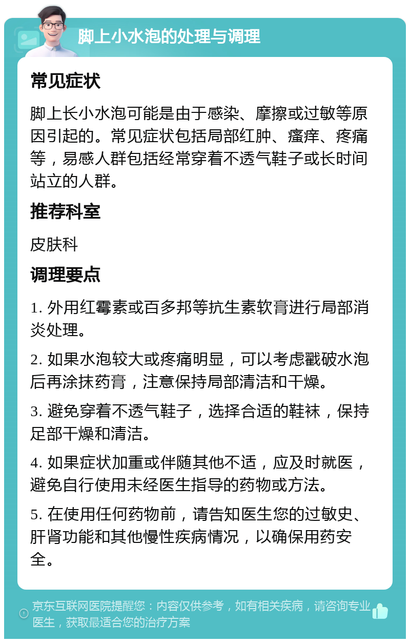 脚上小水泡的处理与调理 常见症状 脚上长小水泡可能是由于感染、摩擦或过敏等原因引起的。常见症状包括局部红肿、瘙痒、疼痛等，易感人群包括经常穿着不透气鞋子或长时间站立的人群。 推荐科室 皮肤科 调理要点 1. 外用红霉素或百多邦等抗生素软膏进行局部消炎处理。 2. 如果水泡较大或疼痛明显，可以考虑戳破水泡后再涂抹药膏，注意保持局部清洁和干燥。 3. 避免穿着不透气鞋子，选择合适的鞋袜，保持足部干燥和清洁。 4. 如果症状加重或伴随其他不适，应及时就医，避免自行使用未经医生指导的药物或方法。 5. 在使用任何药物前，请告知医生您的过敏史、肝肾功能和其他慢性疾病情况，以确保用药安全。