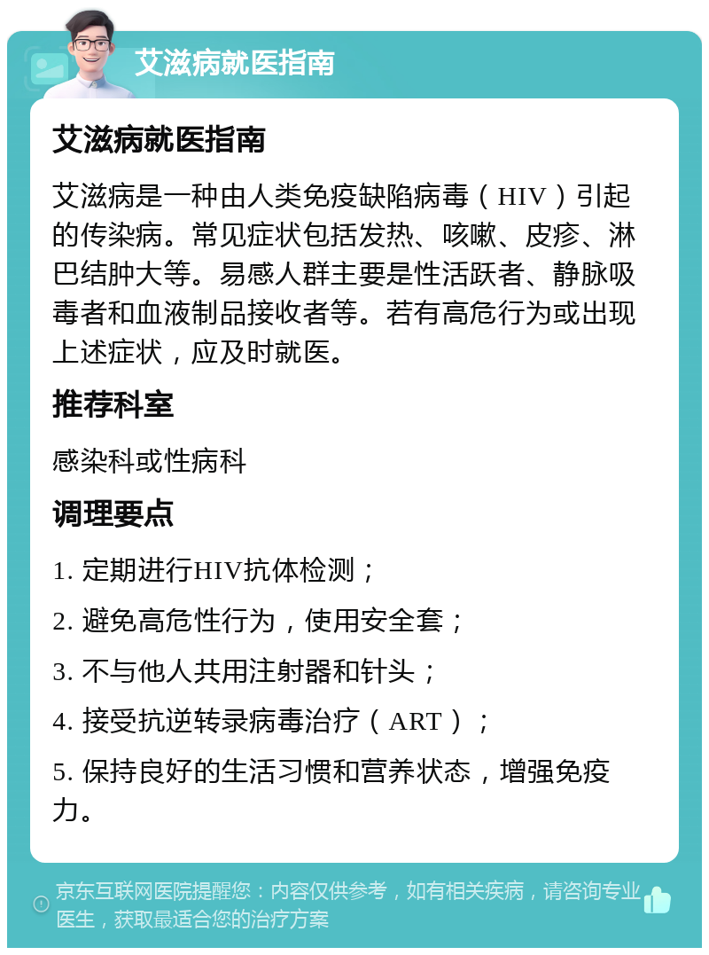 艾滋病就医指南 艾滋病就医指南 艾滋病是一种由人类免疫缺陷病毒（HIV）引起的传染病。常见症状包括发热、咳嗽、皮疹、淋巴结肿大等。易感人群主要是性活跃者、静脉吸毒者和血液制品接收者等。若有高危行为或出现上述症状，应及时就医。 推荐科室 感染科或性病科 调理要点 1. 定期进行HIV抗体检测； 2. 避免高危性行为，使用安全套； 3. 不与他人共用注射器和针头； 4. 接受抗逆转录病毒治疗（ART）； 5. 保持良好的生活习惯和营养状态，增强免疫力。