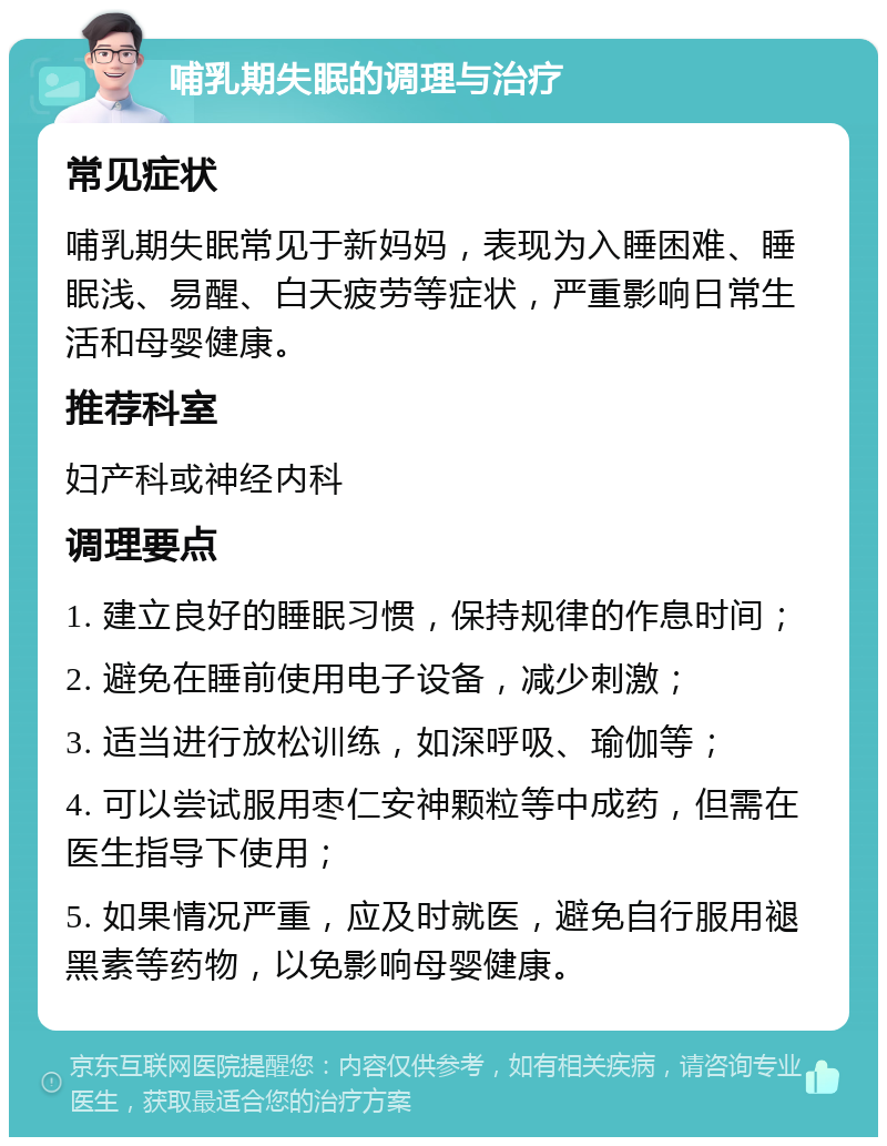 哺乳期失眠的调理与治疗 常见症状 哺乳期失眠常见于新妈妈，表现为入睡困难、睡眠浅、易醒、白天疲劳等症状，严重影响日常生活和母婴健康。 推荐科室 妇产科或神经内科 调理要点 1. 建立良好的睡眠习惯，保持规律的作息时间； 2. 避免在睡前使用电子设备，减少刺激； 3. 适当进行放松训练，如深呼吸、瑜伽等； 4. 可以尝试服用枣仁安神颗粒等中成药，但需在医生指导下使用； 5. 如果情况严重，应及时就医，避免自行服用褪黑素等药物，以免影响母婴健康。