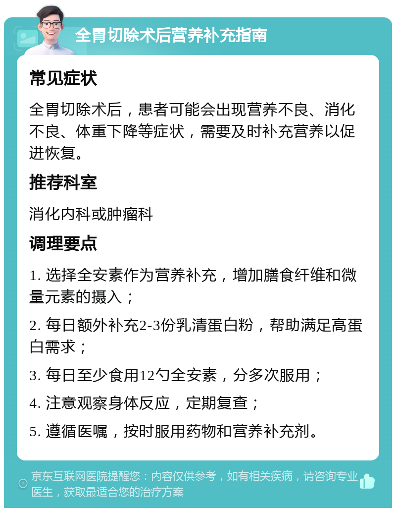 全胃切除术后营养补充指南 常见症状 全胃切除术后，患者可能会出现营养不良、消化不良、体重下降等症状，需要及时补充营养以促进恢复。 推荐科室 消化内科或肿瘤科 调理要点 1. 选择全安素作为营养补充，增加膳食纤维和微量元素的摄入； 2. 每日额外补充2-3份乳清蛋白粉，帮助满足高蛋白需求； 3. 每日至少食用12勺全安素，分多次服用； 4. 注意观察身体反应，定期复查； 5. 遵循医嘱，按时服用药物和营养补充剂。