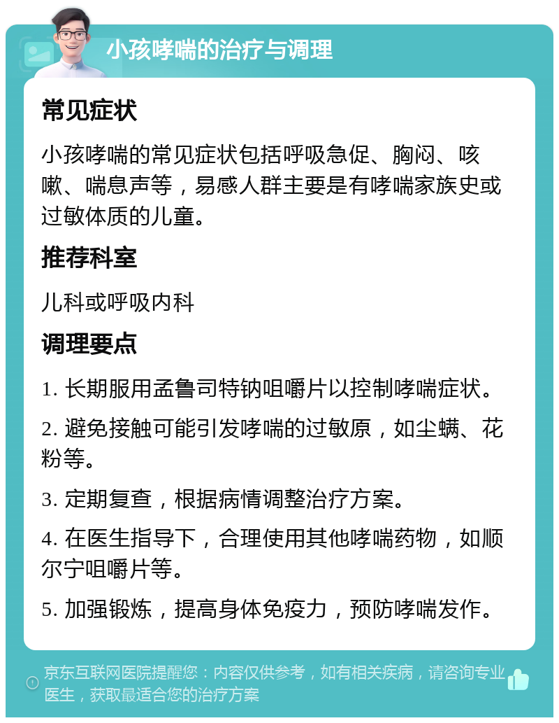 小孩哮喘的治疗与调理 常见症状 小孩哮喘的常见症状包括呼吸急促、胸闷、咳嗽、喘息声等，易感人群主要是有哮喘家族史或过敏体质的儿童。 推荐科室 儿科或呼吸内科 调理要点 1. 长期服用孟鲁司特钠咀嚼片以控制哮喘症状。 2. 避免接触可能引发哮喘的过敏原，如尘螨、花粉等。 3. 定期复查，根据病情调整治疗方案。 4. 在医生指导下，合理使用其他哮喘药物，如顺尔宁咀嚼片等。 5. 加强锻炼，提高身体免疫力，预防哮喘发作。