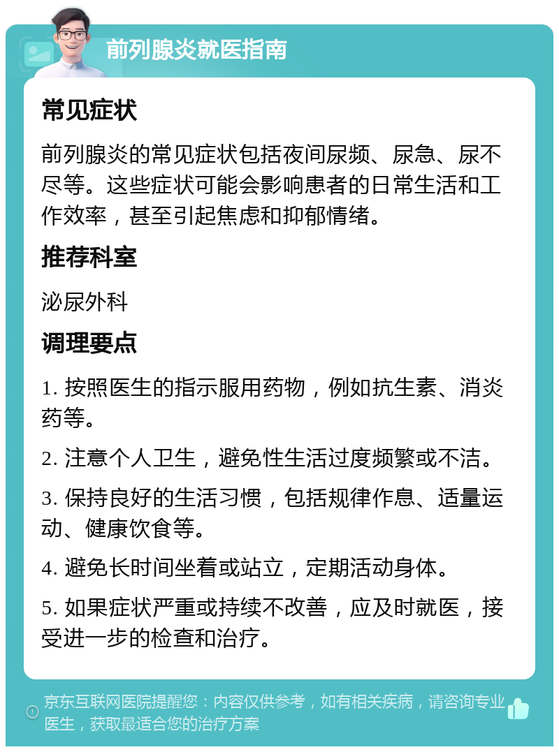 前列腺炎就医指南 常见症状 前列腺炎的常见症状包括夜间尿频、尿急、尿不尽等。这些症状可能会影响患者的日常生活和工作效率，甚至引起焦虑和抑郁情绪。 推荐科室 泌尿外科 调理要点 1. 按照医生的指示服用药物，例如抗生素、消炎药等。 2. 注意个人卫生，避免性生活过度频繁或不洁。 3. 保持良好的生活习惯，包括规律作息、适量运动、健康饮食等。 4. 避免长时间坐着或站立，定期活动身体。 5. 如果症状严重或持续不改善，应及时就医，接受进一步的检查和治疗。
