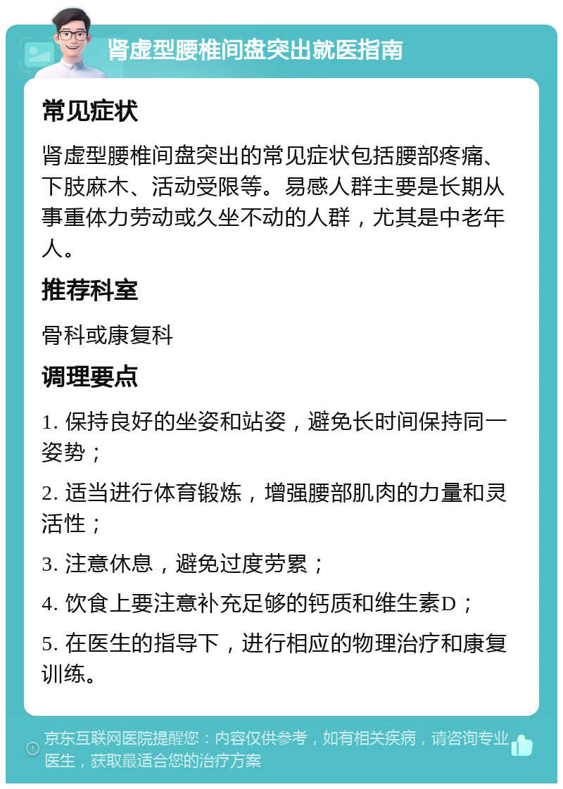 肾虚型腰椎间盘突出就医指南 常见症状 肾虚型腰椎间盘突出的常见症状包括腰部疼痛、下肢麻木、活动受限等。易感人群主要是长期从事重体力劳动或久坐不动的人群，尤其是中老年人。 推荐科室 骨科或康复科 调理要点 1. 保持良好的坐姿和站姿，避免长时间保持同一姿势； 2. 适当进行体育锻炼，增强腰部肌肉的力量和灵活性； 3. 注意休息，避免过度劳累； 4. 饮食上要注意补充足够的钙质和维生素D； 5. 在医生的指导下，进行相应的物理治疗和康复训练。