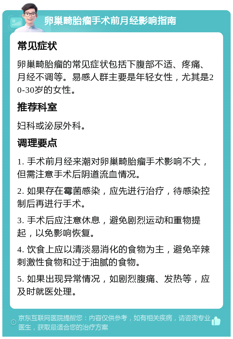 卵巢畸胎瘤手术前月经影响指南 常见症状 卵巢畸胎瘤的常见症状包括下腹部不适、疼痛、月经不调等。易感人群主要是年轻女性，尤其是20-30岁的女性。 推荐科室 妇科或泌尿外科。 调理要点 1. 手术前月经来潮对卵巢畸胎瘤手术影响不大，但需注意手术后阴道流血情况。 2. 如果存在霉菌感染，应先进行治疗，待感染控制后再进行手术。 3. 手术后应注意休息，避免剧烈运动和重物提起，以免影响恢复。 4. 饮食上应以清淡易消化的食物为主，避免辛辣刺激性食物和过于油腻的食物。 5. 如果出现异常情况，如剧烈腹痛、发热等，应及时就医处理。