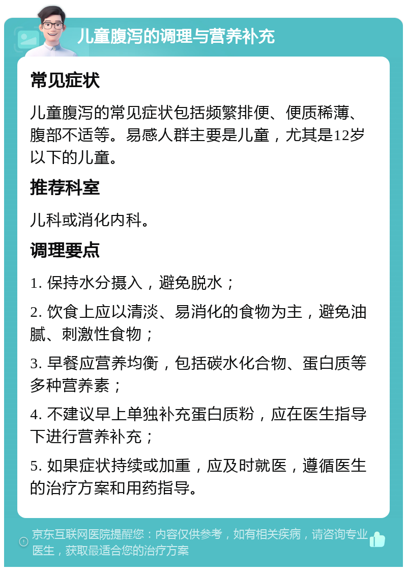 儿童腹泻的调理与营养补充 常见症状 儿童腹泻的常见症状包括频繁排便、便质稀薄、腹部不适等。易感人群主要是儿童，尤其是12岁以下的儿童。 推荐科室 儿科或消化内科。 调理要点 1. 保持水分摄入，避免脱水； 2. 饮食上应以清淡、易消化的食物为主，避免油腻、刺激性食物； 3. 早餐应营养均衡，包括碳水化合物、蛋白质等多种营养素； 4. 不建议早上单独补充蛋白质粉，应在医生指导下进行营养补充； 5. 如果症状持续或加重，应及时就医，遵循医生的治疗方案和用药指导。