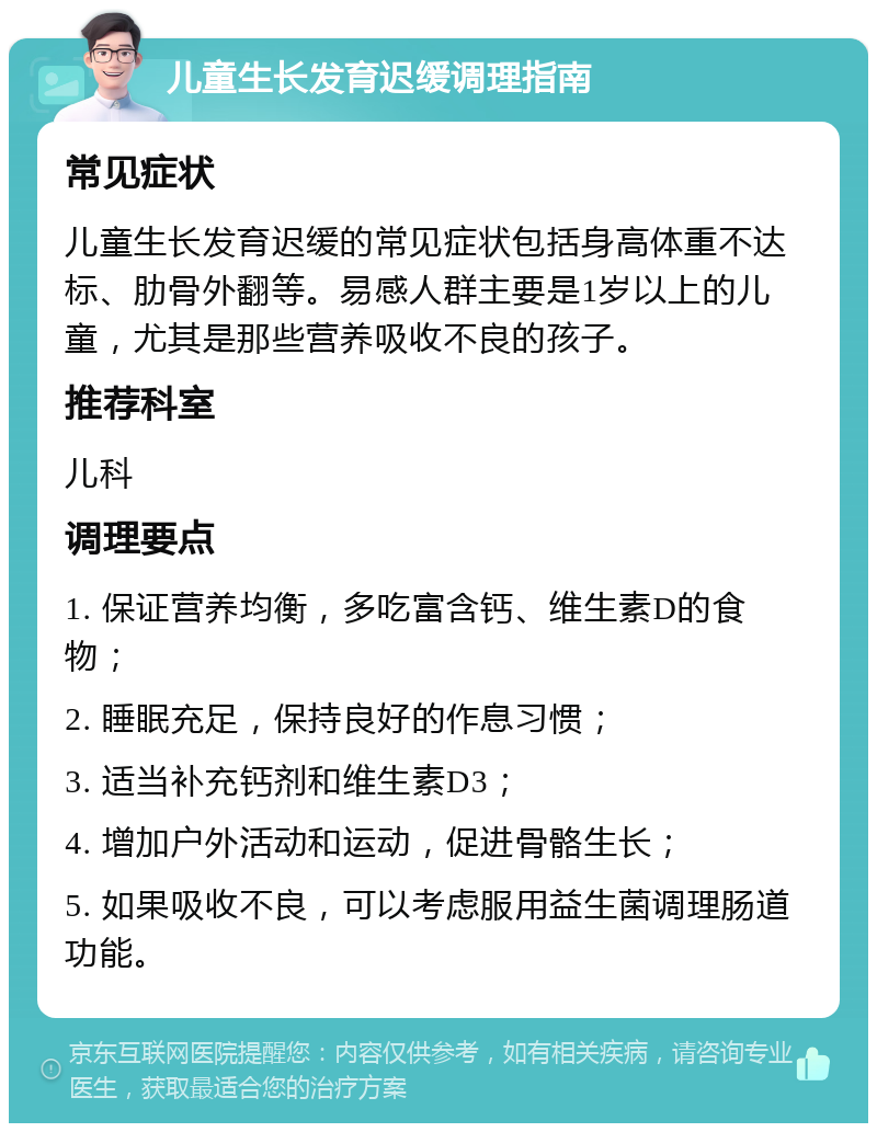 儿童生长发育迟缓调理指南 常见症状 儿童生长发育迟缓的常见症状包括身高体重不达标、肋骨外翻等。易感人群主要是1岁以上的儿童，尤其是那些营养吸收不良的孩子。 推荐科室 儿科 调理要点 1. 保证营养均衡，多吃富含钙、维生素D的食物； 2. 睡眠充足，保持良好的作息习惯； 3. 适当补充钙剂和维生素D3； 4. 增加户外活动和运动，促进骨骼生长； 5. 如果吸收不良，可以考虑服用益生菌调理肠道功能。