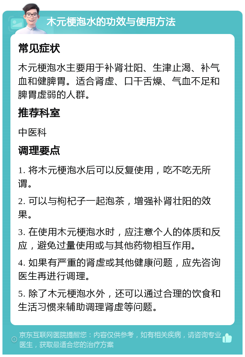 木元梗泡水的功效与使用方法 常见症状 木元梗泡水主要用于补肾壮阳、生津止渴、补气血和健脾胃。适合肾虚、口干舌燥、气血不足和脾胃虚弱的人群。 推荐科室 中医科 调理要点 1. 将木元梗泡水后可以反复使用，吃不吃无所谓。 2. 可以与枸杞子一起泡茶，增强补肾壮阳的效果。 3. 在使用木元梗泡水时，应注意个人的体质和反应，避免过量使用或与其他药物相互作用。 4. 如果有严重的肾虚或其他健康问题，应先咨询医生再进行调理。 5. 除了木元梗泡水外，还可以通过合理的饮食和生活习惯来辅助调理肾虚等问题。