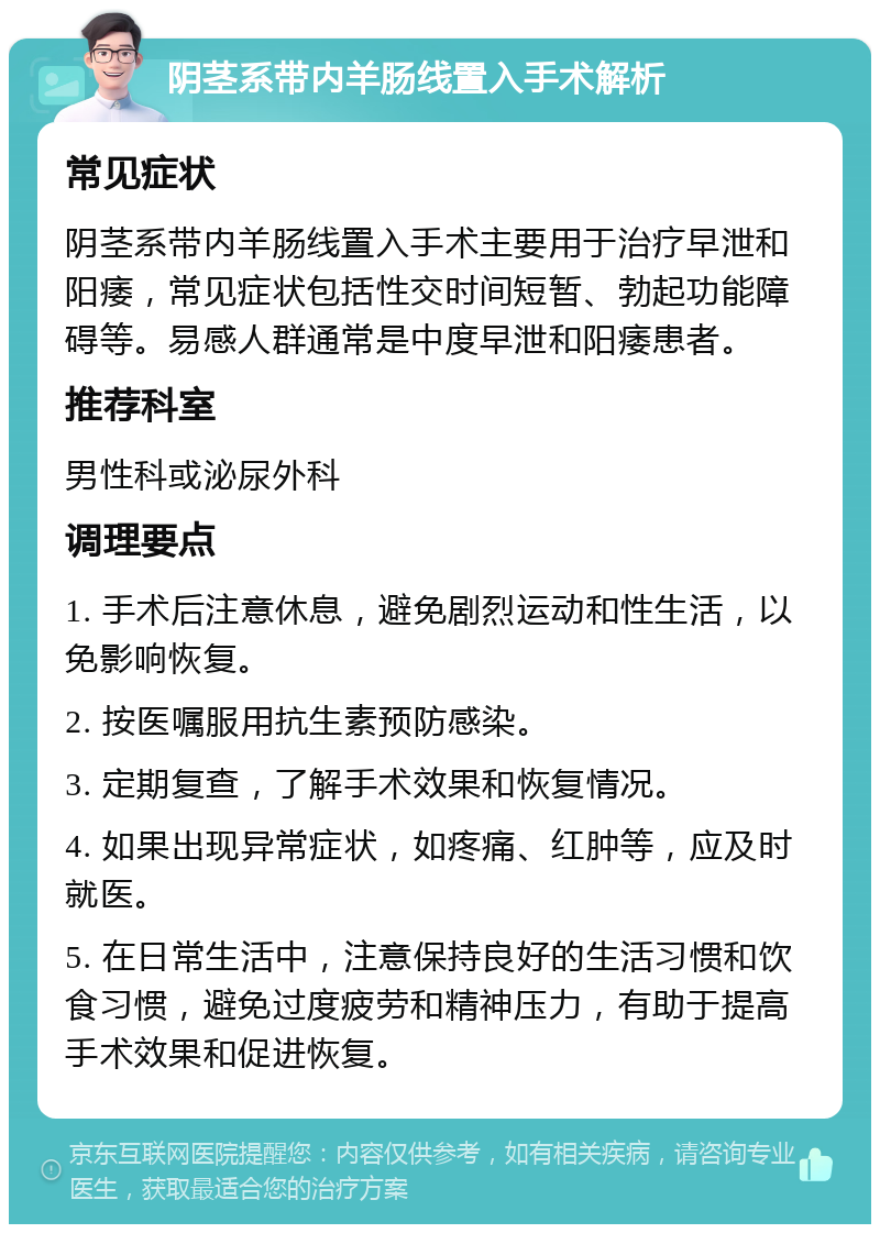 阴茎系带内羊肠线置入手术解析 常见症状 阴茎系带内羊肠线置入手术主要用于治疗早泄和阳痿，常见症状包括性交时间短暂、勃起功能障碍等。易感人群通常是中度早泄和阳痿患者。 推荐科室 男性科或泌尿外科 调理要点 1. 手术后注意休息，避免剧烈运动和性生活，以免影响恢复。 2. 按医嘱服用抗生素预防感染。 3. 定期复查，了解手术效果和恢复情况。 4. 如果出现异常症状，如疼痛、红肿等，应及时就医。 5. 在日常生活中，注意保持良好的生活习惯和饮食习惯，避免过度疲劳和精神压力，有助于提高手术效果和促进恢复。