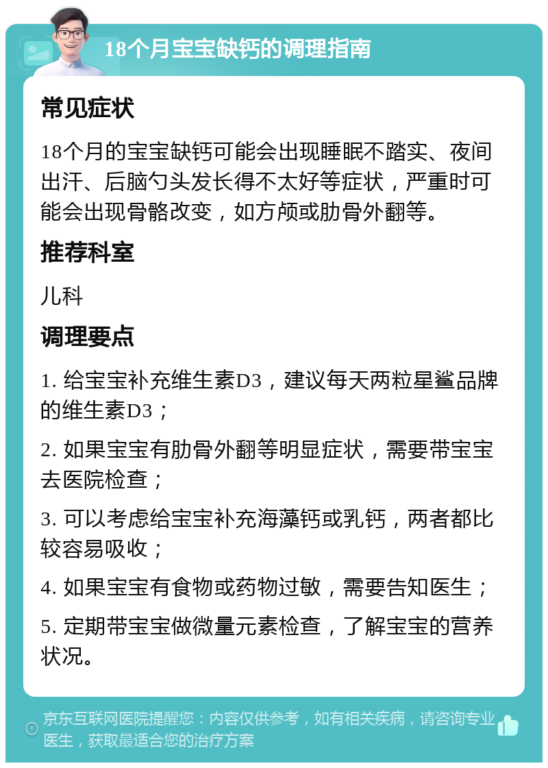 18个月宝宝缺钙的调理指南 常见症状 18个月的宝宝缺钙可能会出现睡眠不踏实、夜间出汗、后脑勺头发长得不太好等症状，严重时可能会出现骨骼改变，如方颅或肋骨外翻等。 推荐科室 儿科 调理要点 1. 给宝宝补充维生素D3，建议每天两粒星鲨品牌的维生素D3； 2. 如果宝宝有肋骨外翻等明显症状，需要带宝宝去医院检查； 3. 可以考虑给宝宝补充海藻钙或乳钙，两者都比较容易吸收； 4. 如果宝宝有食物或药物过敏，需要告知医生； 5. 定期带宝宝做微量元素检查，了解宝宝的营养状况。